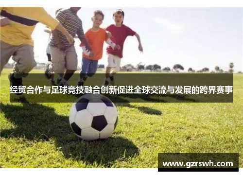 经贸合作与足球竞技融合创新促进全球交流与发展的跨界赛事